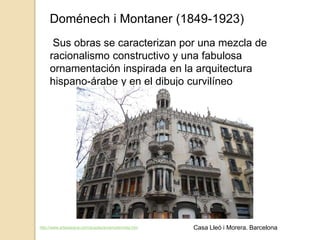 Doménech i Montaner (1849-1923)
Sus obras se caracterizan por una mezcla de
racionalismo constructivo y una fabulosa
ornamentación inspirada en la arquitectura
hispano-árabe y en el dibujo curvilíneo
http://www.arteespana.com/arquitecturamodernista.htm Casa Lleó i Morera. Barcelona
 