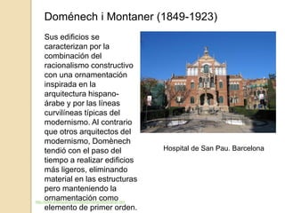 Doménech i Montaner (1849-1923)
Sus edificios se
caracterizan por la
combinación del
racionalismo constructivo
con una ornamentación
inspirada en la
arquitectura hispano-
árabe y por las líneas
curvilíneas típicas del
modernismo. Al contrario
que otros arquitectos del
modernismo, Domènech
tendió con el paso del
tiempo a realizar edificios
más ligeros, eliminando
material en las estructuras
pero manteniendo la
ornamentación como
elemento de primer orden.
http://www.arteespana.com/lluisdomenechimontaner.htm
Hospital de San Pau. Barcelona
 
