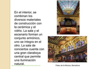 En el interior, se
combinan los
diversos materiales
de construcción con
la cerámica y el
vidrio. La sala y el
escenario forman un
conjunto armónico,
uno se integra en el
otro. La sala de
conciertos cuenta con
una gran claraboya
central que permite
una iluminación
natural.http://www.arteespana.com/lluisdomenechimontaner.htm Palau de la Música. Barcelona
 