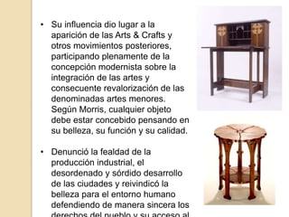 • Su influencia dio lugar a la
aparición de las Arts & Crafts y
otros movimientos posteriores,
participando plenamente de la
concepción modernista sobre la
integración de las artes y
consecuente revalorización de las
denominadas artes menores.
Según Morris, cualquier objeto
debe estar concebido pensando en
su belleza, su función y su calidad.
• Denunció la fealdad de la
producción industrial, el
desordenado y sórdido desarrollo
de las ciudades y reivindicó la
belleza para el entorno humano
defendiendo de manera sincera los
 