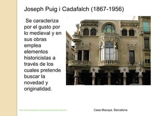 Joseph Puig i Cadafalch (1867-1956)
Se caracteriza
por el gusto por
lo medieval y en
sus obras
emplea
elementos
historicistas a
través de los
cuales pretende
buscar la
novedad y
originalidad.
http://www.arteespana.com/arquitecturamodernista.htm Casa Macaya. Barcelona
 