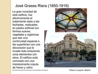 José Grases Riera (1850-1919)
La gran novedad de
este edificio, fue
efectivamente el
tratamiento dado a las
fachadas, realizadas
en piedra artificial con
formas suaves,
vegetales y orgánicas
que dan una
continuidad espacial a
las superficies con una
decoración que lo
invade todo enlazando
unos elementos con
otros. El edificio está
coronado con una
impresionante cúpula
de hierro y vidrio
http://www.esmadrid.com/informacion-turistica/palacio-de-longoria Palacio Longoria. Madrid
 