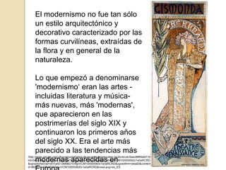 /http://www.gencat.cat/culturcat/portal/site/culturacatalana/menuitem.be2bc4cc4c5aec88f94a9710
b0c0e1a0/es_ES/indexc39d.html?vgnextoid=d07cef2126896210VgnVCM1000000b0c1e0aRCRD
&vgnextchannel=d07cef2126896210VgnVCM1000000b0c1e0aRCRD&vgnextfmt=detall2&contenti
d=860f110e279d7210VgnVCM1000008d0c1e0aRCRD&newLang=es_ES
El modernismo no fue tan sólo
un estilo arquitectónico y
decorativo caracterizado por las
formas curvilíneas, extraídas de
la flora y en general de la
naturaleza.
Lo que empezó a denominarse
'modernismo‘ eran las artes -
incluidas literatura y música-
más nuevas, más 'modernas',
que aparecieron en las
postrimerías del siglo XIX y
continuaron los primeros años
del siglo XX. Era el arte más
parecido a las tendencias más
modernas aparecidas en
 