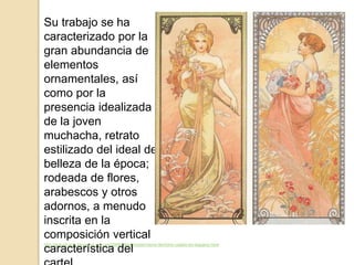 http://estudi-arte.blogspot.com.es/2009/08/el-modernismo-termino-usado-en-espana.html
Su trabajo se ha
caracterizado por la
gran abundancia de
elementos
ornamentales, así
como por la
presencia idealizada
de la joven
muchacha, retrato
estilizado del ideal de
belleza de la época;
rodeada de flores,
arabescos y otros
adornos, a menudo
inscrita en la
composición vertical
característica del
 