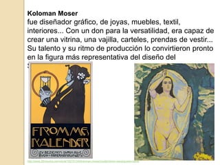 Koloman Moser
fue diseñador gráfico, de joyas, muebles, textil,
interiores... Con un don para la versatilidad, era capaz de
crear una vitrina, una vajilla, carteles, prendas de vestir...
Su talento y su ritmo de producción lo convirtieron pronto
en la figura más representativa del diseño del
Sezessionsstil.
http://www.20minutos.es/noticia/1827013/0/koloman-moser/modernismo-viena/gustav-klimt/
 