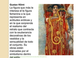 Gustav Klimt
La figura que más le
interesa el la figura
femenina a la que
representa en
actitudes eróticas y
en la que sorprende
el realismo del
retrato que contracta
con la exuberancia
decorativas de los
vestidos y la
sensualidad de todo
el conjunto. Su
obras están
marcadas por el
simbolismo dentro
http://arteaula23.blogspot.com.es/2013/06/secession-de-viena-1897-1905-gustav.html
 