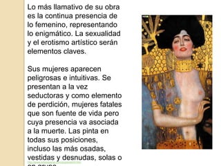 Lo más llamativo de su obra
es la continua presencia de
lo femenino, representando
lo enigmático. La sexualidad
y el erotismo artístico serán
elementos claves.
Sus mujeres aparecen
peligrosas e intuitivas. Se
presentan a la vez
seductoras y como elemento
de perdición, mujeres fatales
que son fuente de vida pero
cuya presencia va asociada
a la muerte. Las pinta en
todas sus posiciones,
incluso las más osadas,
vestidas y desnudas, solas ohttp://www.arteespana.com/gustavklimt.htm
 
