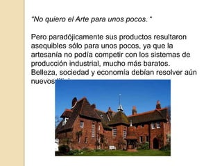 “No quiero el Arte para unos pocos. “
Pero paradójicamente sus productos resultaron
asequibles sólo para unos pocos, ya que la
artesanía no podía competir con los sistemas de
producción industrial, mucho más baratos.
Belleza, sociedad y economía debían resolver aún
nuevos litigios.
 
