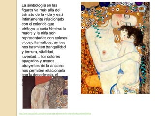 http://arte.laguia2000.com/pintura/las-tres-edades-de-la-vida-klimt#ixzz4549GWPqr
La simbología en las
figuras va más allá del
tránsito de la vida y está
íntimamente relacionado
con el colorido que
atribuye a cada fémina: la
madre y la niña son
representadas con colores
vivos y llamativos, ambas
nos trasmiten tranquilidad
y ternura, vitalidad,
juventud… los colores
apagados y menos
atrayentes de la anciana
nos permiten relacionarla
con la decadencia, el
pesimismo y un fin
demasiado próximo.
 