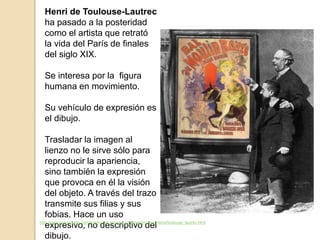 Henri de Toulouse-Lautrec
ha pasado a la posteridad
como el artista que retrató
la vida del París de finales
del siglo XIX.
Se interesa por la figura
humana en movimiento.
Su vehículo de expresión es
el dibujo.
Trasladar la imagen al
lienzo no le sirve sólo para
reproducir la apariencia,
sino también la expresión
que provoca en él la visión
del objeto. A través del trazo
transmite sus filias y sus
fobias. Hace un uso
expresivo, no descriptivo del
dibujo.
http://www.spanisharts.com/history/del_impres_s.XX/neoimpresionismo/toulouse_lautrec.html
 
