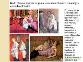 No le atrae el mundo burgués, sino los ambientes más bajos
como Montmartre.
En sus pinturas
sobre los bajos
fondos plasmaba
todo lo que se
relacionaba con
este mundo,
actores,
bailarinas,
burgueses y
prostitutas, a
estas últimas las
pintaba en
cualquier
momento de su
vida cotidiana,
cuando se
lavaban, se
cambiaban,
después de
acabar un servicio
o durante sus
http://trianarts.com/toulouse-lautrec-
nacio-en-albi-el-24-de-noviembre-
de-1864/#sthash.DHNRvxzm.dpbs
 