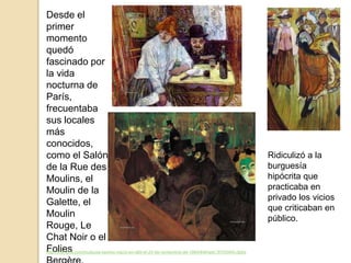 Desde el
primer
momento
quedó
fascinado por
la vida
nocturna de
París,
frecuentaba
sus locales
más
conocidos,
como el Salón
de la Rue des
Moulins, el
Moulin de la
Galette, el
Moulin
Rouge, Le
Chat Noir o el
Folieshttp://trianarts.com/toulouse-lautrec-nacio-en-albi-el-24-de-noviembre-de-1864/#sthash.5tYd34hh.dpbs
Ridiculizó a la
burguesía
hipócrita que
practicaba en
privado los vicios
que criticaban en
público.
 