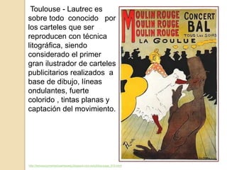http://temasycomentariosartepaeg.blogspot.com.es/p/blog-page_910.html
Toulouse - Lautrec es
sobre todo conocido por
los carteles que ser
reproducen con técnica
litográfica, siendo
considerado el primer
gran ilustrador de carteles
publicitarios realizados a
base de dibujo, líneas
ondulantes, fuerte
colorido , tintas planas y
captación del movimiento.
 