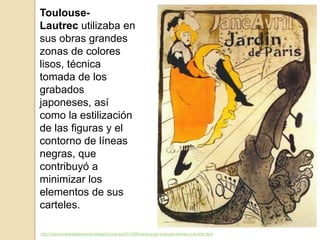 http://unpocodearteparaclase.blogspot.com.es/2015/05/vang-gogh-toulouse-lautrec-y-el-arte.html
Toulouse-
Lautrec utilizaba en
sus obras grandes
zonas de colores
lisos, técnica
tomada de los
grabados
japoneses, así
como la estilización
de las figuras y el
contorno de líneas
negras, que
contribuyó a
minimizar los
elementos de sus
carteles.
 