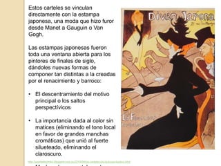 http://seordelbiombo.blogspot.com.es/2015/04/los-carteles-de-toulouse-lautrec.html
Estos carteles se vinculan
directamente con la estampa
japonesa, una moda que hizo furor
desde Manet a Gauguin o Van
Gogh.
Las estampas japonesas fueron
toda una ventana abierta para los
pintores de finales de siglo,
dándoles nuevas formas de
componer tan distintas a la creadas
por el renacimiento y barroco:
• El descentramiento del motivo
principal o los saltos
perspectívicos
• La importancia dada al color sin
matices (eliminando el tono local
en favor de grandes manchas
cromáticas) que unió al fuerte
silueteado, eliminando el
claroscuro.
 