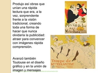 http://seordelbiombo.blogspot.com.es/2015/04/los-carteles-de-toulouse-lautrec.html
Produjo así obras que
unían una rápida
lectura que era, a la
vez, sorprendente
frente a la visión
tradicional, creando
toda una forma de
hacer que nunca
olvidaría la publicidad:
atraer para convencer
con imágenes rápida
comprensión.
Avanzó también
Toulouse en el diseño
gráfico y en la unión de
imagen y mensajes
 