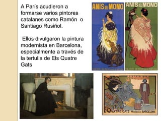 A París acudieron a
formarse varios pintores
catalanes como Ramón o
Santiago Rusiñol.
Ellos divulgaron la pintura
modernista en Barcelona,
especialmente a través de
la tertulia de Els Quatre
Gats
 