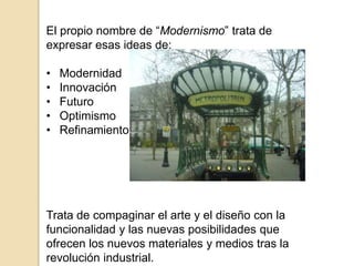 El propio nombre de “Modernismo” trata de
expresar esas ideas de:
• Modernidad
• Innovación
• Futuro
• Optimismo
• Refinamiento
Trata de compaginar el arte y el diseño con la
funcionalidad y las nuevas posibilidades que
ofrecen los nuevos materiales y medios tras la
revolución industrial.
 