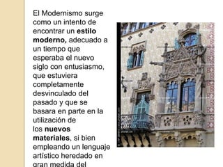 El Modernismo surge
como un intento de
encontrar un estilo
moderno, adecuado a
un tiempo que
esperaba el nuevo
siglo con entusiasmo,
que estuviera
completamente
desvinculado del
pasado y que se
basara en parte en la
utilización de
los nuevos
materiales, si bien
empleando un lenguaje
artístico heredado en
 