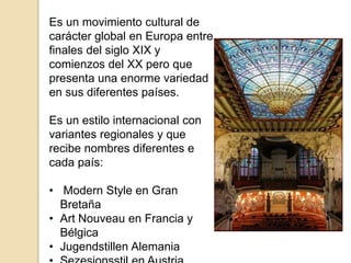 Es un movimiento cultural de
carácter global en Europa entre
finales del siglo XIX y
comienzos del XX pero que
presenta una enorme variedad
en sus diferentes países.
Es un estilo internacional con
variantes regionales y que
recibe nombres diferentes e
cada país:
• Modern Style en Gran
Bretaña
• Art Nouveau en Francia y
Bélgica
• Jugendstillen Alemania
 