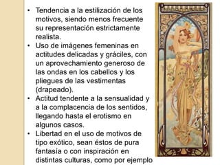 • Tendencia a la estilización de los
motivos, siendo menos frecuente
su representación estrictamente
realista.
• Uso de imágenes femeninas en
actitudes delicadas y gráciles, con
un aprovechamiento generoso de
las ondas en los cabellos y los
pliegues de las vestimentas
(drapeado).
• Actitud tendente a la sensualidad y
a la complacencia de los sentidos,
llegando hasta el erotismo en
algunos casos.
• Libertad en el uso de motivos de
tipo exótico, sean éstos de pura
fantasía o con inspiración en
distintas culturas, como por ejemplo
 