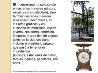 El modernismo no sólo se dio
en las artes mayores (pintura,
escultura y arquitectura), sino
también las artes menores,
aplicadas o decorativas, en
las artes gráficas y en
el diseño de mobiliario, rejería,
joyería, cristalería, cerámica,
lámparas y todo tipo de objetos
útiles en la vida cotidiana,
incluido el mobiliario urbano,
que pasó a tener gran
importancia
(kioscos, estaciones de metro,
farolas, bancos, papeleras, urin
arios…)
http://jm-arthistory2.blogspot.com.es/2015/02/el-modernismo.html
 