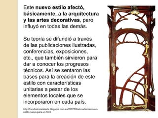 Este nuevo estilo afectó,
básicamente, a la arquitectura
y las artes decorativas, pero
influyó en todas las demás.
Su teoría se difundió a través
de las publicaciones ilustradas,
conferencias, exposiciones,
etc., que también sirvieron para
dar a conocer los progresos
técnicos. Así se sentaron las
bases para la creación de este
estilo con características
unitarias a pesar de los
elementos locales que se
incorporaron en cada país.
http://tom-historiadelarte.blogspot.com.es/2007/05/el-modernismo-un-
estilo-nuevo-para-un.html
 