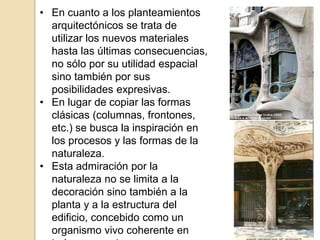 • En cuanto a los planteamientos
arquitectónicos se trata de
utilizar los nuevos materiales
hasta las últimas consecuencias,
no sólo por su utilidad espacial
sino también por sus
posibilidades expresivas.
• En lugar de copiar las formas
clásicas (columnas, frontones,
etc.) se busca la inspiración en
los procesos y las formas de la
naturaleza.
• Esta admiración por la
naturaleza no se limita a la
decoración sino también a la
planta y a la estructura del
edificio, concebido como un
organismo vivo coherente en
 