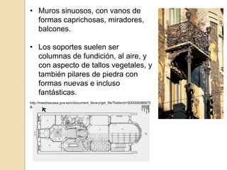 • Muros sinuosos, con vanos de
formas caprichosas, miradores,
balcones.
• Los soportes suelen ser
columnas de fundición, al aire, y
con aspecto de tallos vegetales, y
también pilares de piedra con
formas nuevas e incluso
fantásticas.
http://mestreacasa.gva.es/c/document_library/get_file?folderId=500006086875
&name=DLFE-407329.pdf
 