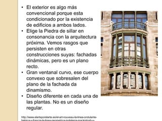 • El exterior es algo más
convencional porque esta
condicionado por la existencia
de edificios a ambos lados.
• Elige la Piedra de sillar en
consonancia con la arquitectura
próxima. Vemos rasgos que
persisten en otras
construcciones suyas: fachadas
dinámicas, pero es un plano
recto.
• Gran ventanal curvo, ese cuerpo
convexo que sobresalen del
plano de la fachada da
dinamismo.
• Diseño diferente en cada una de
las plantas. No es un diseño
regular.
http://www.elarteporelarte.es/el-art-nouveau-la-linea-ondulante-
 