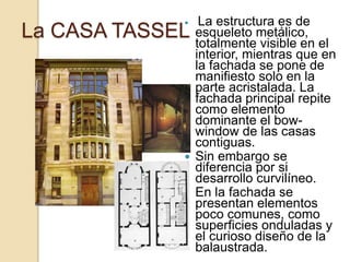 La CASA TASSEL
 La estructura es de
esqueleto metálico,
totalmente visible en el
interior, mientras que en
la fachada se pone de
manifiesto solo en la
parte acristalada. La
fachada principal repite
como elemento
dominante el bow-
window de las casas
contiguas.
 Sin embargo se
diferencia por si
desarrollo curvilíneo.
 En la fachada se
presentan elementos
poco comunes, como
superficies onduladas y
el curioso diseño de la
balaustrada.
 