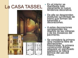 La CASA TASSEL
 En el interior se
manifiesta más
claramente la nueva
tendencia decorativa.
 De ella se desprenden
molduras curvilíneas de
hierro que forman las
barandas y
decoraciones.
 A estas decoraciones
corresponden los
diseños de las vidrieras
y de los mosaicos del
pavimento.
 Se considera la primera
obra moderna libre de
derivaciones
historicistas, la primera
construcción donde
adquiere un significado
expresivo la nueva
técnica del uso del
hierro.
 