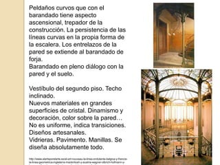 Peldaños curvos que con el
barandado tiene aspecto
ascensional, trepador de la
construcción. La persistencia de las
líneas curvas en la propia forma de
la escalera. Los entrelazos de la
pared se extiende al barandado de
forja.
Barandado en pleno diálogo con la
pared y el suelo.
Vestíbulo del segundo piso. Techo
inclinado.
Nuevos materiales en grandes
superficies de cristal. Dinamismo y
decoración, color sobre la pared…
No es uniforme, indica transiciones.
Diseños artesanales.
Vidrieras. Pavimento. Manillas. Se
diseña absolutamente todo.
http://www.elarteporelarte.es/el-art-nouveau-la-linea-ondulante-belgica-y-francia-
la-linea-geometrica-inglaterra-mackintosh-y-austria-wagner-olbrich-hofmann-y-
 