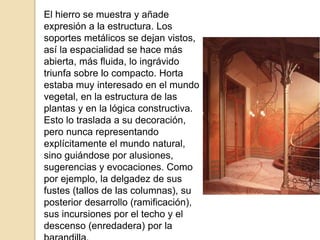 El hierro se muestra y añade
expresión a la estructura. Los
soportes metálicos se dejan vistos,
así la espacialidad se hace más
abierta, más fluida, lo ingrávido
triunfa sobre lo compacto. Horta
estaba muy interesado en el mundo
vegetal, en la estructura de las
plantas y en la lógica constructiva.
Esto lo traslada a su decoración,
pero nunca representando
explícitamente el mundo natural,
sino guiándose por alusiones,
sugerencias y evocaciones. Como
por ejemplo, la delgadez de sus
fustes (tallos de las columnas), su
posterior desarrollo (ramificación),
sus incursiones por el techo y el
descenso (enredadera) por la
 