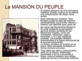  El edificio disponía de una estructura
metálica. Puede notarse en el edificio
una simplificación de abajo hacia
arriba.
 Está rodeado por vidrieras. Esto
llevaba a cabo el ideal de máxima
permeabilidad visual entre interior y
exterior que alentará gran parte de
 las obras del Movimiento Moderno.
En este ambiente la percepción
general estaba confiada en los
elementos lineales, como las
montantes, ménsulas, vigas y
barandas, y no a las regulares
paredes. Las paredes estaban
subordinadas a la figura estructural de
la sección transversal.
La línea y el plano se fundían en el
techo. Este resultaba modelado en
forma cóncavo convexa.
 Todo debe ser claro y comunicativo,
tanto en el interior, totalmente
permeable a la luz y accesible a
todos, como el exterior, que refleja
todas las formas y funciones internas.
La MANSIÓN DU PEUPLE
 