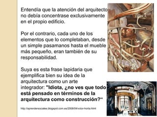 Entendía que la atención del arquitecto
no debía concentrase exclusivamente
en el propio edificio.
Por el contrario, cada uno de los
elementos que lo completaban, desde
un simple pasamanos hasta el mueble
más pequeño, eran también de su
responsabilidad.
Suya es esta frase lapidaria que
ejemplifica bien su idea de la
arquitectura como un arte
integrador: "Idiota, ¿no ves que todo
está pensado en términos de la
arquitectura como construcción?“
http://aprendersociales.blogspot.com.es/2008/04/vctor-horta.html
 