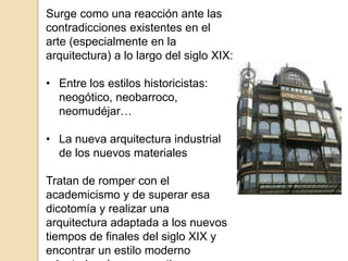 Surge como una reacción ante las
contradicciones existentes en el
arte (especialmente en la
arquitectura) a lo largo del siglo XIX:
• Entre los estilos historicistas:
neogótico, neobarroco,
neomudéjar…
• La nueva arquitectura industrial
de los nuevos materiales
Tratan de romper con el
academicismo y de superar esa
dicotomía y realizar una
arquitectura adaptada a los nuevos
tiempos de finales del siglo XIX y
encontrar un estilo moderno
 
