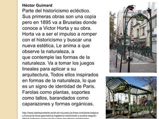 Héctor Guimard
Parte del historicismo ecléctico.
Sus primeras obras son una copia
pero en 1895 va a Bruselas donde
conoce a Victor Horta y su obra.
Horta va a ser el impulso a romper
con el historicismo y buscar una
nueva estética, Le anima a que
observe la naturaleza, a
que contemple las formas de la
naturaleza. Va a tomar los juegos
lineales para aplicar a su
arquitectura, Todos ellos inspirados
en formas de la naturaleza, lo que
es un signo de identidad de Paris.
Farolas como plantas, soportes
como tallos, barandados como
caparazones y formas orgánicas.
http://www.elarteporelarte.es/el-art-nouveau-la-linea-ondulante-belgica-
y-francia-la-linea-geometrica-inglaterra-mackintosh-y-austria-wagner-
 