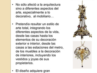 • No sólo afectó a la arquitectura
sino a diferentes aspectos del
arte, especialmente a lo
decorativo, al mobiliario…
• Pretendía resultar un estilo de
arte total, integrando los
diferentes aspectos de la vida,
desde las casas hasta los
elementos de su decoración
exterior e interior, desde las
casas a las estaciones del metro,
de los muebles a la decoración
de interiores, incluyendo los
vestidos y joyas de sus
propietarios.
• El diseño adquiere gran
 