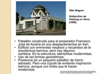  http://www.elarteporelarte.es/el-art-nouveau-la-linea-ondulante-belgica-y-
francia-la-linea-geometrica-inglaterra-mackintosh-y-austria-wagner-olbrich-
hofmann-y-loos-gaudi-y-otros-arquitectos-modernistas-espanoles/
• Pabellón construido para el emperador Francisco
José de Austria en sus desplazamientos en tren.
• Edificio con eminentes resabios y recuerdos de la
arquitectura barroca, pero hay algunos
cambios. En la estructura, elementos modernistas.
• Uso de las formas geométricas.
• Presencia de un pequeño pabellón de hierro
adosado. Pero una cúpula de evidente inspiración
barroca, aunque con tintes que le hacen
modernista.
Otto Wagner
Hofpavilion de
Hietzing en Viena
[1898].
 
