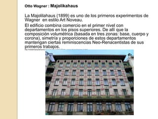 Otto Wagner : Majolikahaus
La Majolilahaus (1899) es uno de los primeros experimentos de
Wagner en estilo Art Noveau.
El edificio combina comercio en el primer nivel con
departamentos en los pisos superiores. De allí que la
composición volumétrica (basada en tres zonas: base, cuerpo y
corona), simetría y proporciones de estos departamentos
mantengan ciertas reminiscencias Neo-Renacentistas de sus
primeros trabajos.http://moleskinearquitectonico.blogspot.com.es/2011/07/otto-wagner-del-modernismo-la.html
 