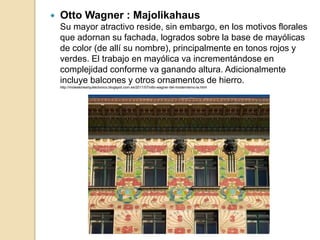  Otto Wagner : Majolikahaus
Su mayor atractivo reside, sin embargo, en los motivos florales
que adornan su fachada, logrados sobre la base de mayólicas
de color (de allí su nombre), principalmente en tonos rojos y
verdes. El trabajo en mayólica va incrementándose en
complejidad conforme va ganando altura. Adicionalmente
incluye balcones y otros ornamentos de hierro.
http://moleskinearquitectonico.blogspot.com.es/2011/07/otto-wagner-del-modernismo-la.html
 