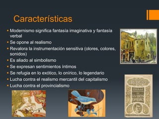 Características
 Modernismo significa fantasía imaginativa y fantasía
verbal
 Se opone al realismo
 Revalora la instrumentación sensitiva (olores, colores,
sonidos)
 Es aliado al simbolismo
 Se expresan sentimientos íntimos
 Se refugia en lo exótico, lo onírico, lo legendario
 Lucha contra el realismo mercantil del capitalismo
 Lucha contra el provincialismo
 