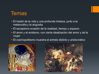 Temas
 El hastió de la vida y una profunda tristeza, junto a la
melancolía y la angustia
 El escapismo evasión de la realidad, tiempo y espacio
 El amor y el erotismo, con cierta idealización del amor y de la
mujer
 El cosmopolitismo muestra el anhelo distinto y aristocrático
 