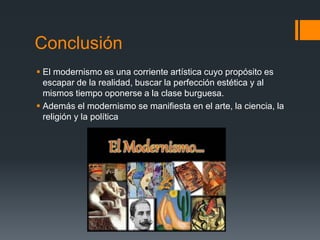 Conclusión
 El modernismo es una corriente artística cuyo propósito es
escapar de la realidad, buscar la perfección estética y al
mismos tiempo oponerse a la clase burguesa.
 Además el modernismo se manifiesta en el arte, la ciencia, la
religión y la política
 