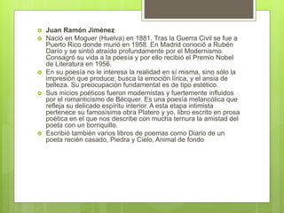  Juan Ramón Jiménez
 Nació en Moguer (Huelva) en 1881. Tras la Guerra Civil se fue a
Puerto Rico donde murió en 1958. En Madrid conoció a Rubén
Darío y se sintió atraído profundamente por el Modernismo.
Consagró su vida a la poesía y por ello recibió el Premio Nobel
de Literatura en 1956.
 En su poesía no le interesa la realidad en sí misma, sino sólo la
impresión que produce; busca la emoción lírica, y el ansia de
belleza. Su preocupación fundamental es de tipo estético.
 Sus inicios poéticos fueron modernistas y fuertemente influidos
por el romanticismo de Bécquer. Es una poesía melancólica que
refleja su delicado espíritu interior. A esta etapa intimista
pertenece su famosísima obra Platero y yo, libro escrito en prosa
poética en el que nos describe con mucha ternura la amistad del
poeta con un borriquillo.
 Escribió también varios libros de poemas como Diario de un
poeta recién casado, Piedra y Cielo, Animal de fondo
 