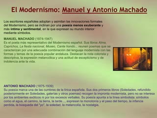 El Modernismo: Manuel y Antonio Machado
MANUEL MACHADO (1874-1947)
Es el poeta más representativo del Modernismo español. Sus libros Alma,
Caprichos, La fiesta nacional, Museo, Cante hondo... reunen poemas que se
caracterizan por una adecuada combinación del lenguaje modernista con las
formas y temas de la poesía popular andaluza. Destacan la nota colorista y
descriptiva, la expresión melancólica y una actitud de escepticismo y de
indolencia ante la vida.
ANTONIO MACHADO (1875-1939)
Su poesía marca una de las cumbres de la lírica española. Sus dos primeros libros (Soledades, refundido
posteriormente en Soledades, galerías y otros poemas) recogen la impronta modernista, pero no se interesa
por los ambientes exóticos ni por los excesos verbales. Su poesía apunta a la línea simbolista: símbolos
como el agua, el camino, la tierra, la tarde..., expresan la monotonía y el paso del tiempo, la infancia
perdida, la búsqueda del "yo", la soledad, la melancolía, la nostalgia.
Los escritores españoles adoptan y asimilan las innovaciones formales
del Modernismo, pero se inclinan por una poesía menos exuberante y
más íntima y sentimental, en la que expresan su mundo interior
mediante símbolos.
 