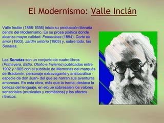 El Modernismo: Valle Inclán
Valle Inclán (1866-1936) inicia su producción literaria
dentro del Modernismo. Es su prosa poética donde
alcanza mayor calidad: Femeninas (1894), Corte de
amor (1903), Jardín umbrío (1903) y, sobre todo, las
Sonatas.
Las Sonatas son un conjunto de cuatro libros
(Primavera, Estío, Otoño e Invierno) publicados entre
1902 y 1905 con el subtítulo de Memorias del marqués
de Bradomín, personaje extravagante y aristocrático -
especie de don Juan- del que se narran sus aventuras
amorosas. En esta obra, más que la trama, destaca la
belleza del lenguaje, en elq ue sobresalen los valores
sensoriales (musicales y cromáticos) y los efectos
rítmicos.
 