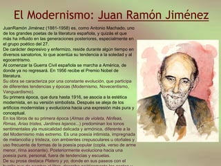 El Modernismo: Juan Ramón Jiménez
JuanRamón Jiménez (1881-1958) es, como Antonio Machado, uno
de los grandes poetas de la literatura española, y quizás el que
más ha influido en las generaciones posteriores, especialmente en
el grupo poético del 27.
De carácter depresivo y enfermizo, reside durante algún tiempo en
diversos sanatorios, lo que acentúa su tendencia a la soledad y al
egocentrismo.
Al comenzar la Guerra Civil española se marcha a América, de
donde ya no regresará. En 1956 recibe el Premio Nobel de
literatura.
Su obra se caracteriza por una constante evolución, que participa
de diferentes tendencias y épocas (Modernismo, Novecentismo,
Vanguardismo).
Su primera época, que dura hasta 1916, se asocia a la estética
modernista, en su versión simbolista. Después se aleja de los
artificios modernistas y evoluciona hacia una expresión más pura y
conceptual.
En los libros de su primera época (Almas de violeta, Ninfeas,
Rimas, Arias tristes, Jardines lejanos...) predominan los tonos
sentimentales yla musicalidad delicada y armónica, diferente a la
del Modernismo más extremo. Es una poesía intimista, impregnada
de melancolía y tristeza, con ambientes crepusculares u otoñales y
uso frecuente de formas de la poesía popular (copla, verso de arme
menor, rima asonante). Posteriormente evoluciona hacia una
poesía pura, personal, fuera de tendencias y escuelas.
De su prosa destaca Platero y yo, donde en sus paseos con el
 