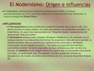 El Modernismo: Origen e influencias
●En Literatura, el Modernismo hispánico comienza hacia 1880 y concluye
aproximadamente en 1916, año de la muerte de su representante más destacado, el
poeta nicaragüense Rubén Darío.
●INFLUENCIAS:
○El Parnasianismo busca la perfección mediante el empleo de un léxico culto. Sus
temas recrean el antiguo Egipto, los mitos grecolatinos, los ambientes orientales y la
Edad Media. Su autor más representativo es Théophile Gautier, representante del
denominado "arte por el arte".
○El Simbolismo:autores como Verlaine, Rimabud o Mallarmé no se contentan con la
belleza externa ni con lala perfección formal. Se proponen ir más allá de lo sensible: la
realidad encierra, tras sus apariencias, significaciones profundas o afinidades
inesperadas con los estados de ánimo. Y el poeta se propondrá descubrirlas y
transmitirlas al lector. Se sirven para ellos de esos símbolos que dan nombre a la
escuela. El símbolo es una imagen física que sugiere algo no perceptible físicamente
(una idea, un sentimiento, etc). Por ejemplo, el ocaso puede ser símbolo de
decadencia o de muerte, el camino será símbolo de vivir, un sauce transmitirá tristeza,
etc
 